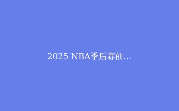 2025 NBA季后赛前瞻：新一代巨星崛起与王朝更迭 - 4