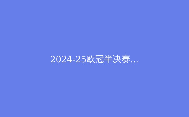 2024-25欧冠半决赛深度解析：皇马曼城再演世纪大战，拜仁巴黎新王争锋 - 2